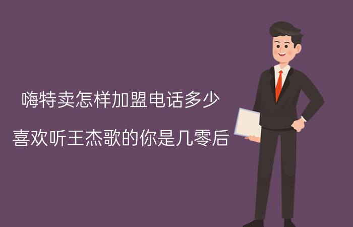 嗨特卖怎样加盟电话多少 喜欢听王杰歌的你是几零后？为什么喜欢？